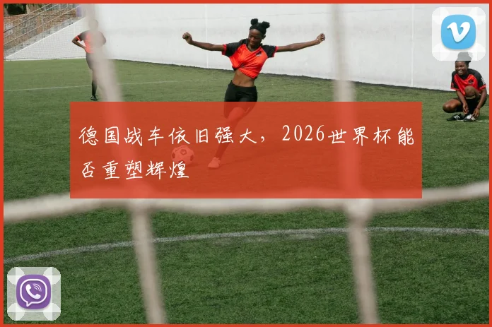 德国战车依旧强大,2026世界杯能否重塑辉煌