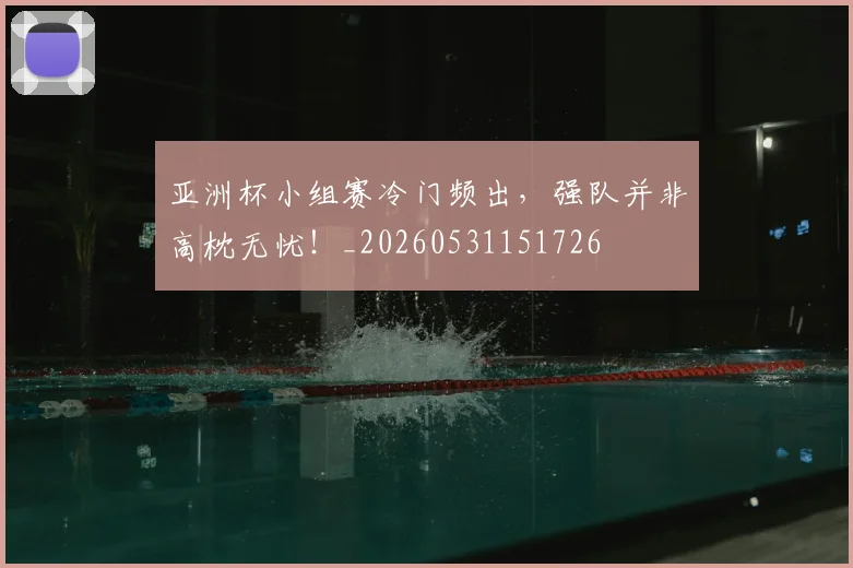 亚洲杯小组赛冷门频出，强队并非高枕无忧！_20260531151726
