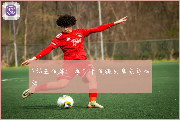 NBA五佳球：每日十佳镜头盘点与回放