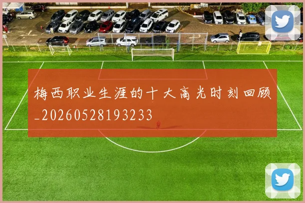 梅西职业生涯的十大高光时刻回顾_20260528193233