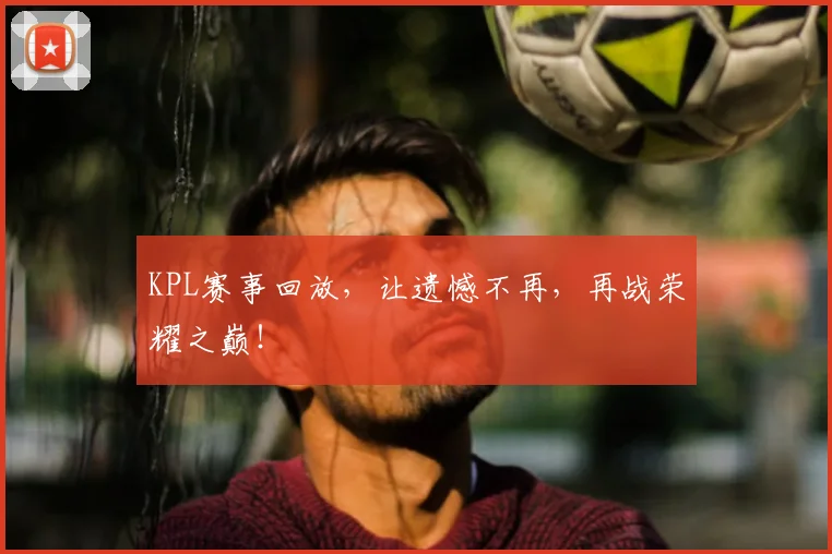 KPL赛事回放，让遗憾不再，再战荣耀之巅！