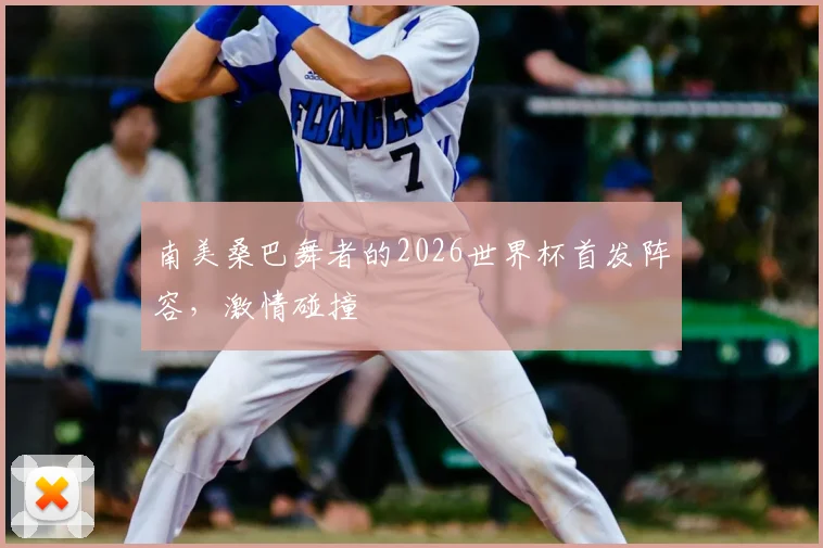 南美桑巴舞者的2026世界杯首发阵容，激情碰撞