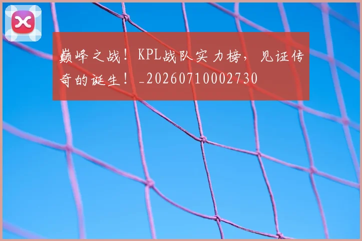 巅峰之战！KPL战队实力榜，见证传奇的诞生！_20260710002730