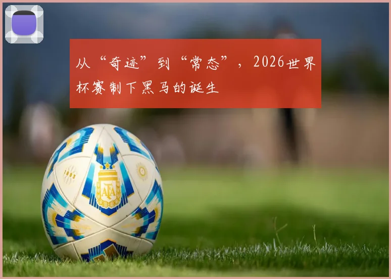 从“奇迹”到“常态”,2026世界杯赛制下黑马的诞生