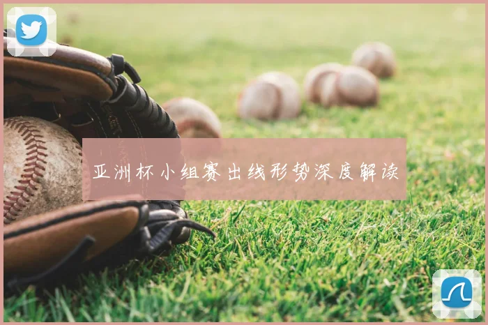 亚洲杯小组赛出线形势深度解读