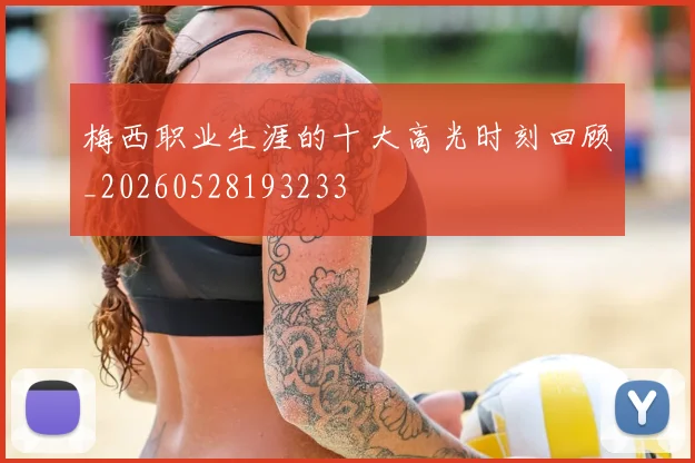梅西职业生涯的十大高光时刻回顾_20260528193233
