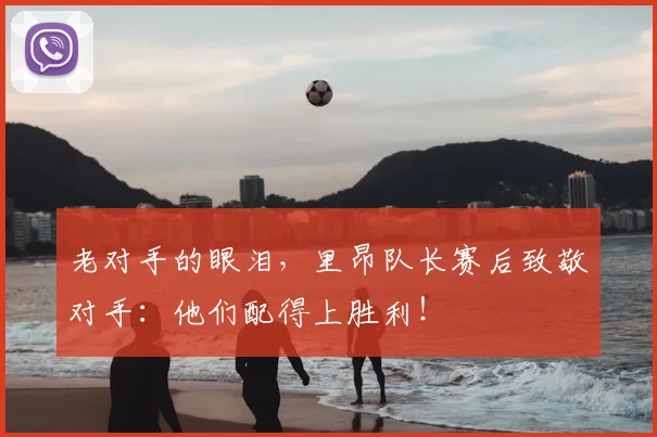 老对手的眼泪，里昂队长赛后致敬对手：他们配得上胜利！
