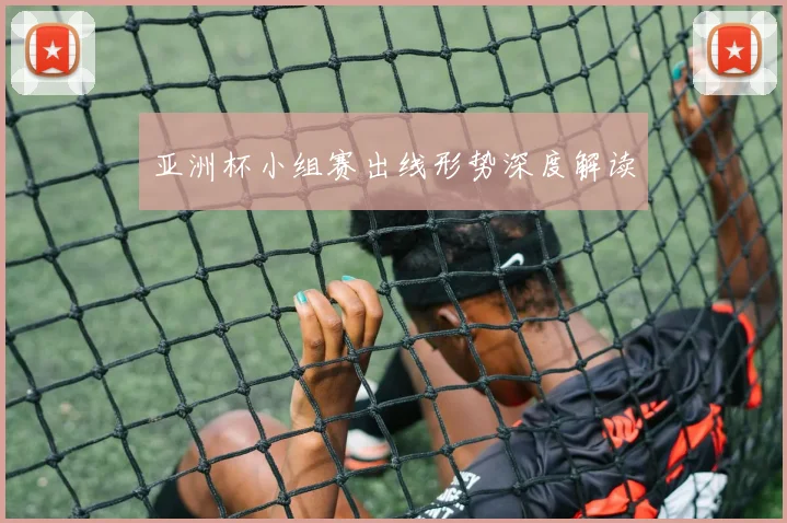 亚洲杯小组赛出线形势深度解读